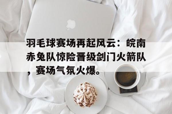 开云体育直播平台羽毛球赛场再起风云：皖南赤兔队惊险晋级剑门火箭队，赛场气氛火爆。的简单介绍